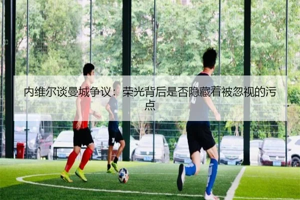 内维尔谈曼城争议:荣光背后是否隐藏着被忽视的污点